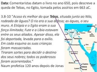 6
Data: Comentaristas datam o livro no ano 650, pois descreve a
queda de Tebas, no Egito, tomada pelos assírios em 663 aC.
3.8-10 “Acaso és melhor do que Tebas, situada junto ao Nilo,
rodeada de águas? O rio era a sua defesa; as águas, o seu
muro. A Etiópia e o Egito eram a sua
força ilimitada; Fute e a Líbia estavam
entre os seus aliados. Apesar disso, ela
foi deportada, levada para o exílio.
Em cada esquina as suas crianças
foram massacradas.
Tiraram sortes para decidir o destino
dos seus nobres; todos os poderosos
foram acorrentados.”
Naum profetiza 120 anos depois de Jonas
 