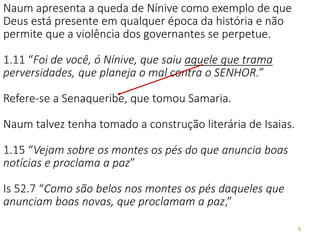 9
Naum apresenta a queda de Nínive como exemplo de que
Deus está presente em qualquer época da história e não
permite que a violência dos governantes se perpetue.
1.11 “Foi de você, ó Nínive, que saiu aquele que trama
perversidades, que planeja o mal contra o SENHOR.”
Refere-se a Senaqueribe, que tomou Samaria.
Naum talvez tenha tomado a construção literária de Isaias.
1.15 “Vejam sobre os montes os pés do que anuncia boas
notícias e proclama a paz”
Is 52.7 “Como são belos nos montes os pés daqueles que
anunciam boas novas, que proclamam a paz,”
 