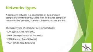 Networks types
A computer network is a connection of two or more
computers to intelligently share files and other computer
resources like printers, scanners, internet access and etc.
The basic types of computer networks include;
LAN (Local Area Network),
MAN (Metropolitan Area Network)
CAN (Campus Area Network)
WAN (Wide Area Network)
 