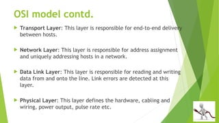 OSI model contd.
 Transport Layer: This layer is responsible for end-to-end delivery
between hosts.
 Network Layer: This layer is responsible for address assignment
and uniquely addressing hosts in a network.
 Data Link Layer: This layer is responsible for reading and writing
data from and onto the line. Link errors are detected at this
layer.
 Physical Layer: This layer defines the hardware, cabling and
wiring, power output, pulse rate etc.
 