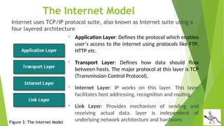 The Internet Model
Internet uses TCP/IP protocol suite, also known as Internet suite using a
four layered architecture

Application Layer: Defines the protocol which enables
user’s access to the internet using protocols like FTP,
HTTP etc.

Transport Layer: Defines how data should flow
between hosts. The major protocol at this layer is TCP
(Transmission Control Protocol).

Internet Layer: IP works on this layer. This layer
facilitates host addressing, recognition and routing.

Link Layer: Provides mechanism of sending and
receiving actual data. layer is independent of
underlying network architecture and hardware.
Figure 3: The Internet Model
 