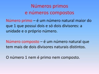 Números primos
          e números compostos
Número primo – é um número natural maior do
que 1 que possui dois e só dois divisores: a
unidade e o próprio número.

Número composto – é um número natural que
tem mais de dois divisores naturais distintos.

O número 1 nem é primo nem composto.
 