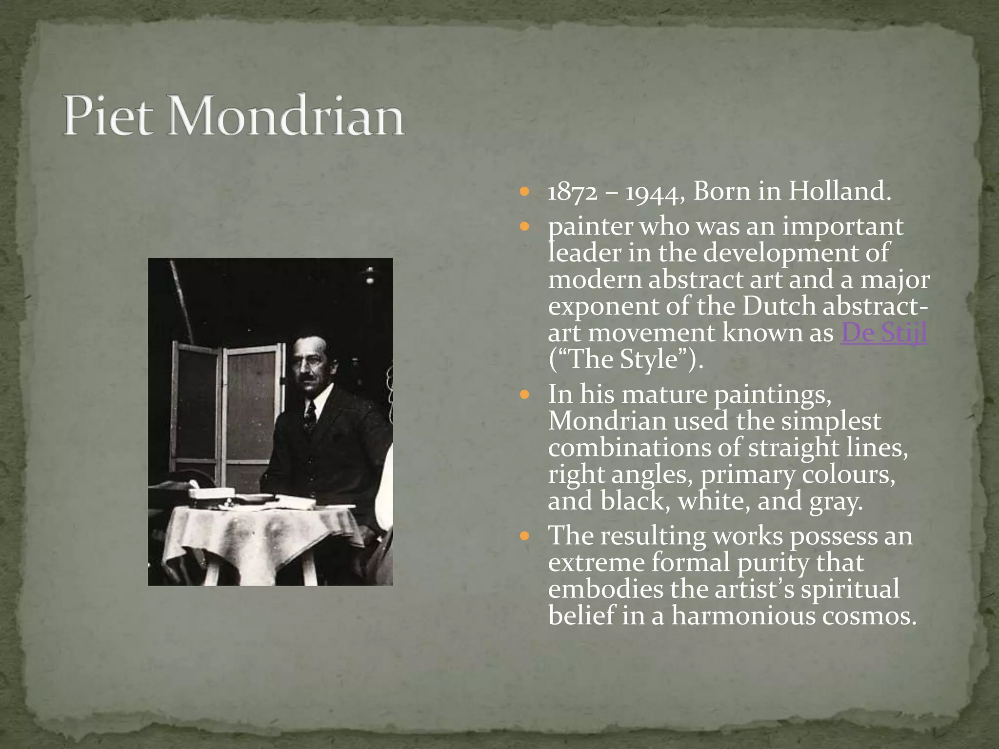  1872 – 1944, Born in Holland.
 painter who was an important
  leader in the development of
  modern abstract art and a major
  exponent of the Dutch abstract-
  art movement known as De Stijl
  (“The Style”).
 In his mature paintings,
  Mondrian used the simplest
  combinations of straight lines,
  right angles, primary colours,
  and black, white, and gray.
 The resulting works possess an
  extreme formal purity that
  embodies the artist’s spiritual
  belief in a harmonious cosmos.
 