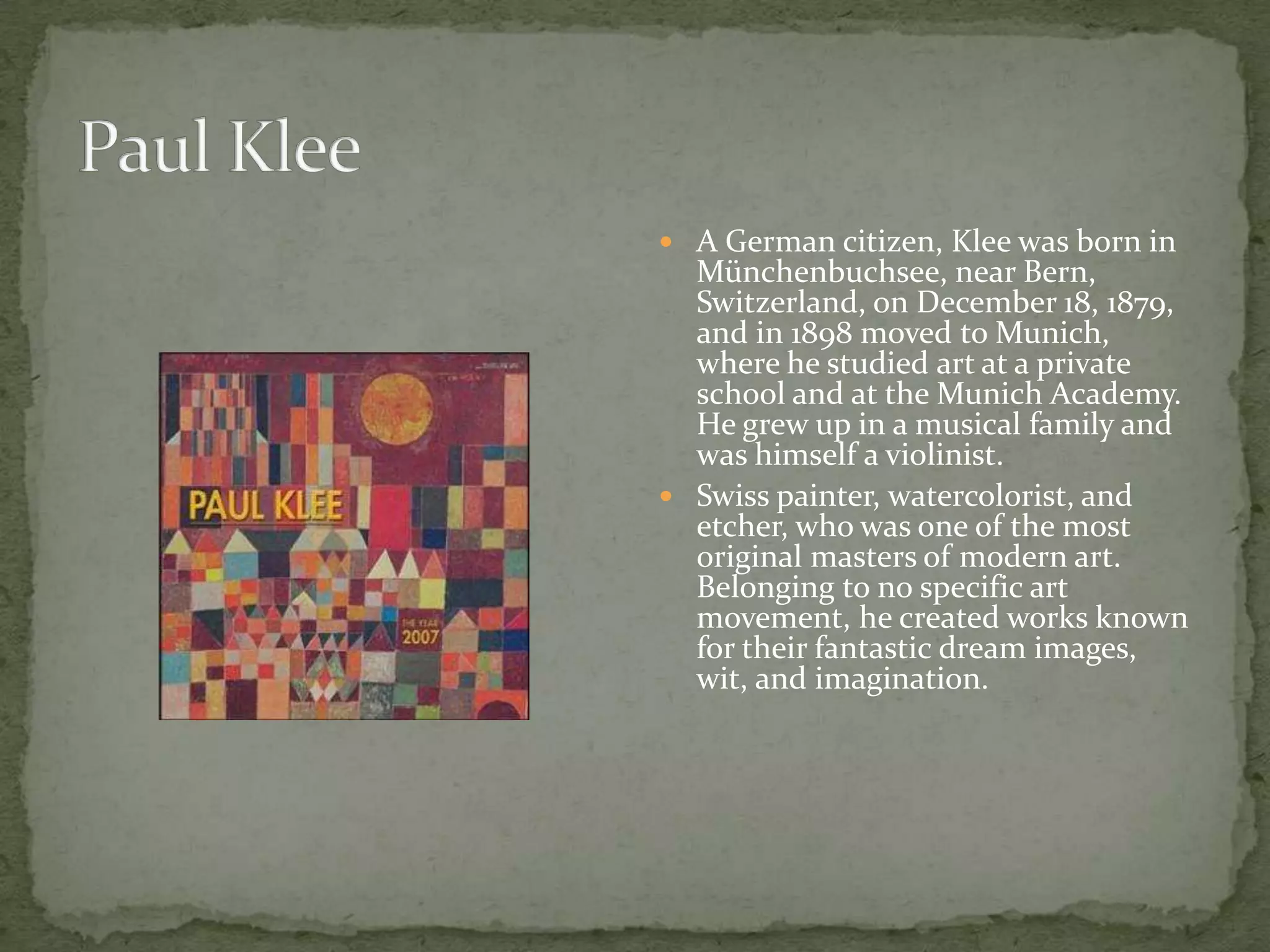  A German citizen, Klee was born in
  Münchenbuchsee, near Bern,
  Switzerland, on December 18, 1879,
  and in 1898 moved to Munich,
  where he studied art at a private
  school and at the Munich Academy.
  He grew up in a musical family and
  was himself a violinist.
 Swiss painter, watercolorist, and
  etcher, who was one of the most
  original masters of modern art.
  Belonging to no specific art
  movement, he created works known
  for their fantastic dream images,
  wit, and imagination.
 