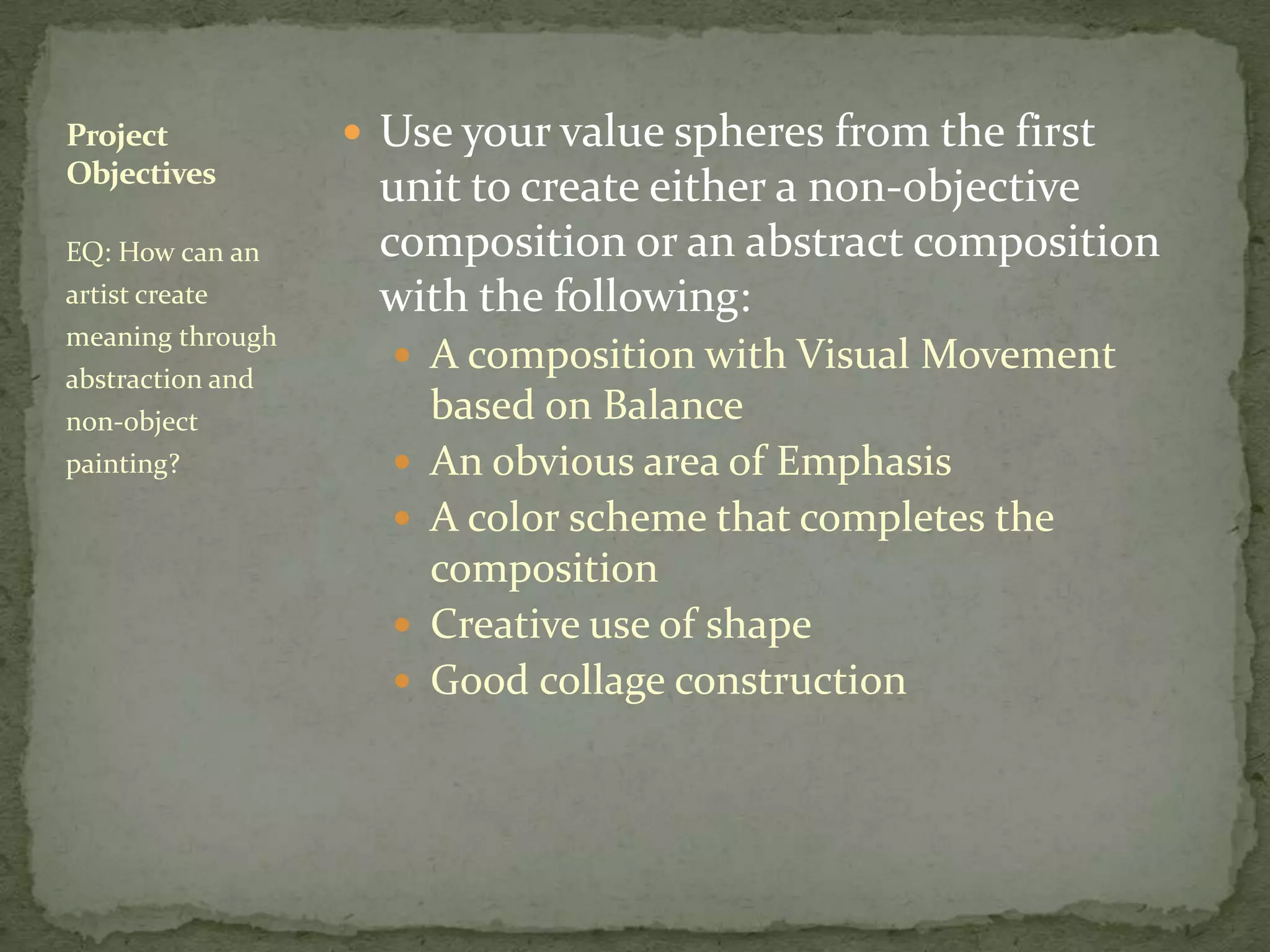 Project            Use your value spheres from the first
Objectives
                   unit to create either a non-objective
EQ: How can an     composition or an abstract composition
artist create      with the following:
meaning through
                     A composition with Visual Movement
abstraction and
non-object              based on Balance
painting?              An obvious area of Emphasis
                       A color scheme that completes the
                        composition
                       Creative use of shape
                       Good collage construction
 