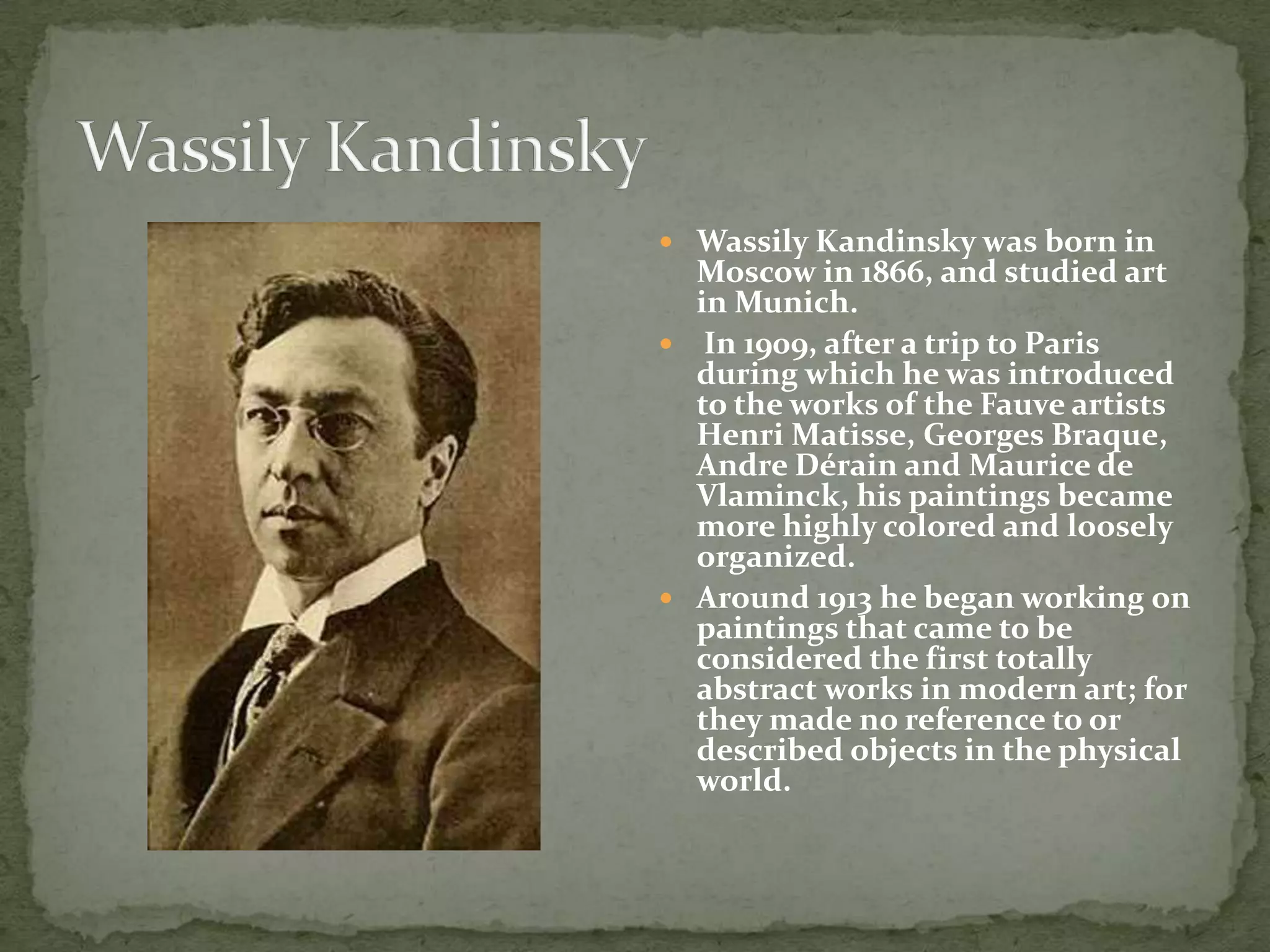  Wassily Kandinsky was born in
  Moscow in 1866, and studied art
  in Munich.
 In 1909, after a trip to Paris
  during which he was introduced
  to the works of the Fauve artists
  Henri Matisse, Georges Braque,
  Andre Dérain and Maurice de
  Vlaminck, his paintings became
  more highly colored and loosely
  organized.
 Around 1913 he began working on
  paintings that came to be
  considered the first totally
  abstract works in modern art; for
  they made no reference to or
  described objects in the physical
  world.
 