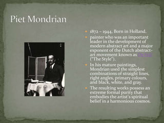  1872 – 1944, Born in Holland.
 painter who was an important
  leader in the development of
  modern abstract art and a major
  exponent of the Dutch abstract-
  art movement known as De Stijl
  (“The Style”).
 In his mature paintings,
  Mondrian used the simplest
  combinations of straight lines,
  right angles, primary colours,
  and black, white, and gray.
 The resulting works possess an
  extreme formal purity that
  embodies the artist’s spiritual
  belief in a harmonious cosmos.
 
