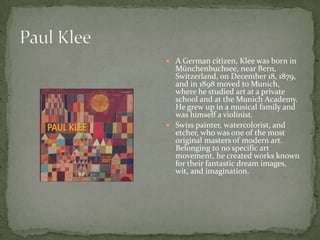  A German citizen, Klee was born in
  Münchenbuchsee, near Bern,
  Switzerland, on December 18, 1879,
  and in 1898 moved to Munich,
  where he studied art at a private
  school and at the Munich Academy.
  He grew up in a musical family and
  was himself a violinist.
 Swiss painter, watercolorist, and
  etcher, who was one of the most
  original masters of modern art.
  Belonging to no specific art
  movement, he created works known
  for their fantastic dream images,
  wit, and imagination.
 
