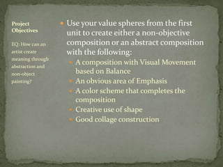 Project            Use your value spheres from the first
Objectives
                   unit to create either a non-objective
EQ: How can an     composition or an abstract composition
artist create      with the following:
meaning through
                     A composition with Visual Movement
abstraction and
non-object              based on Balance
painting?              An obvious area of Emphasis
                       A color scheme that completes the
                        composition
                       Creative use of shape
                       Good collage construction
 