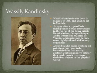  Wassily Kandinsky was born in
  Moscow in 1866, and studied art
  in Munich.
 In 1909, after a trip to Paris
  during which he was introduced
  to the works of the Fauve artists
  Henri Matisse, Georges Braque,
  Andre Dérain and Maurice de
  Vlaminck, his paintings became
  more highly colored and loosely
  organized.
 Around 1913 he began working on
  paintings that came to be
  considered the first totally
  abstract works in modern art; for
  they made no reference to or
  described objects in the physical
  world.
 