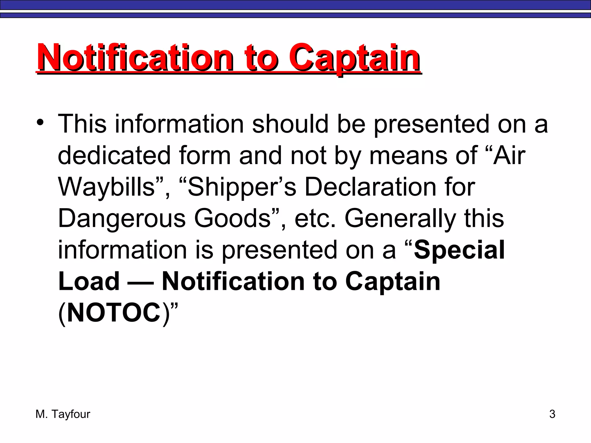 M. Tayfour 3
Notification to CaptainNotification to Captain
• This information should be presented on a
dedicated form and not by means of “Air
Waybills”, “Shipper’s Declaration for
Dangerous Goods”, etc. Generally this
information is presented on a “Special
Load — Notification to Captain
(NOTOC)”
 