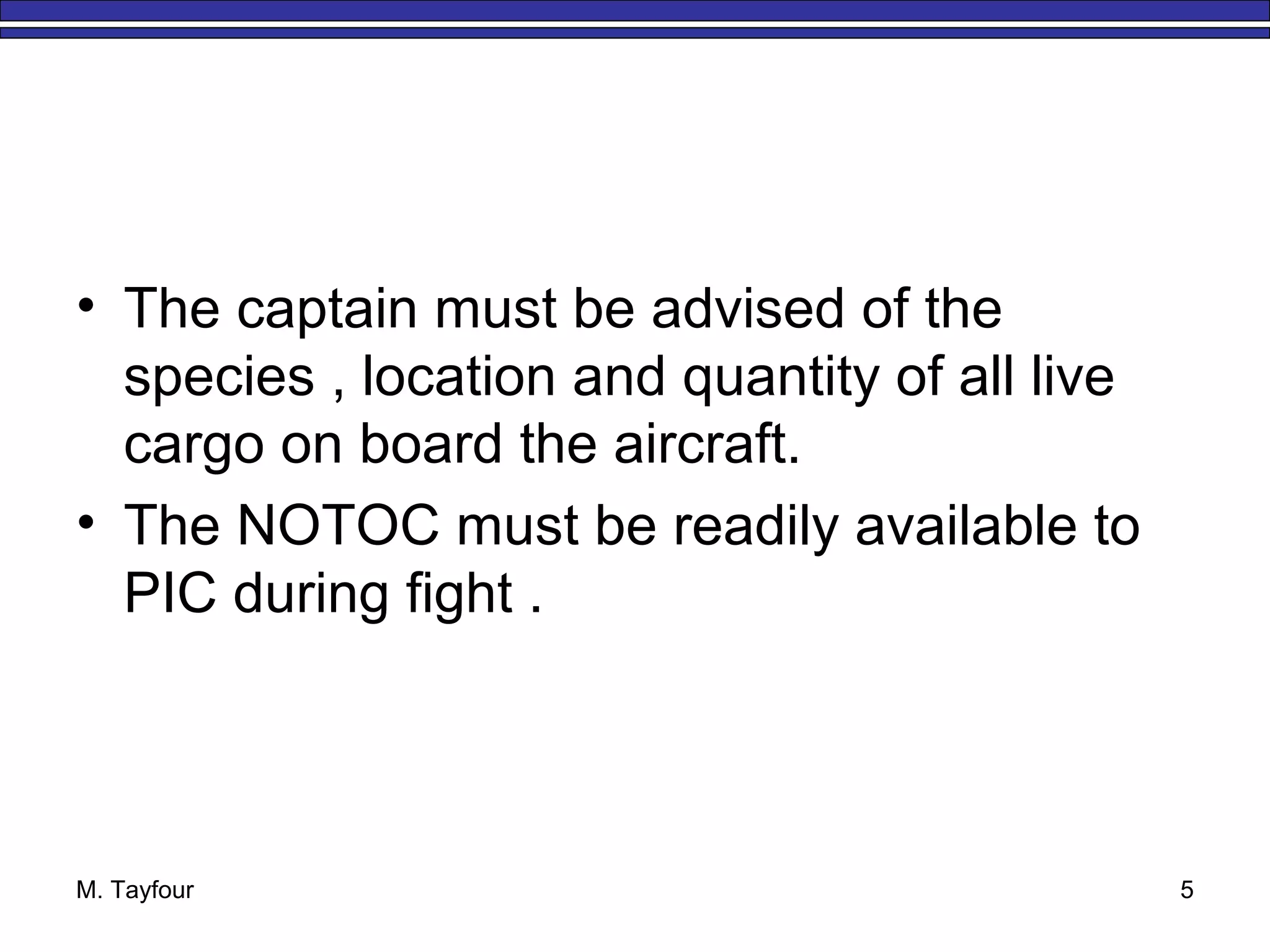 M. Tayfour 5
• The captain must be advised of the
species , location and quantity of all live
cargo on board the aircraft.
• The NOTOC must be readily available to
PIC during fight .
 