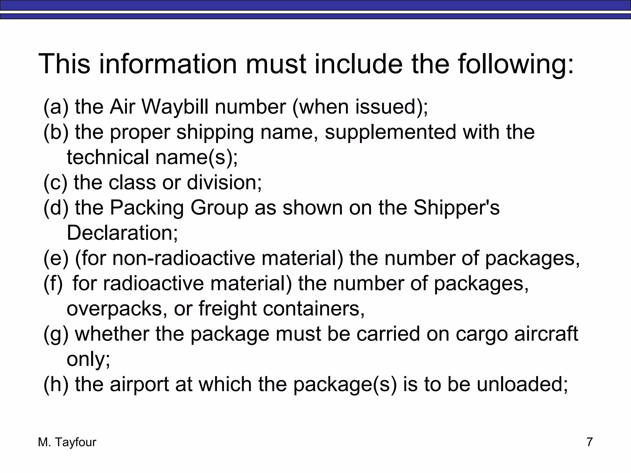 M. Tayfour 7
This information must include the following:
(a) the Air Waybill number (when issued);
(b) the proper shipping name, supplemented with the
technical name(s);
(c) the class or division;
(d) the Packing Group as shown on the Shipper's
Declaration;
(e) (for non-radioactive material) the number of packages,
(f) for radioactive material) the number of packages,
overpacks, or freight containers,
(g) whether the package must be carried on cargo aircraft
only;
(h) the airport at which the package(s) is to be unloaded;
 