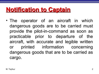 M. Tayfour 2
Notification to CaptainNotification to Captain
• The operator of an aircraft in which
dangerous goods are to be carried must
provide the pilot-in-command as soon as
practicable prior to departure of the
aircraft, with accurate and legible written
or printed information concerning
dangerous goods that are to be carried as
cargo.
 
