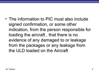 M. Tayfour 4
• The information to PIC must also include
signed confirmation, or some other
indication, from the person responsible for
loading the aircraft , that there is no
evidence of any damaged to or leakage
from the packages or any leakage from
the ULD loaded on the Aircraft
 