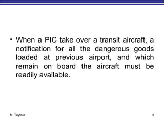 M. Tayfour 6
• When a PIC take over a transit aircraft, a
notification for all the dangerous goods
loaded at previous airport, and which
remain on board the aircraft must be
readily available.
 
