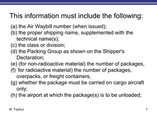M. Tayfour 7
This information must include the following:
(a) the Air Waybill number (when issued);
(b) the proper shipping name, supplemented with the
technical name(s);
(c) the class or division;
(d) the Packing Group as shown on the Shipper's
Declaration;
(e) (for non-radioactive material) the number of packages,
(f) for radioactive material) the number of packages,
overpacks, or freight containers,
(g) whether the package must be carried on cargo aircraft
only;
(h) the airport at which the package(s) is to be unloaded;
 