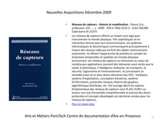 Réseaux de capteurs - théorie et modélisation - Fleury, Eric, professeur. (19..-....) - 2009 - 978-2-7462-2122-2 - Cote 538.000 Code-barre AI-15275Les réseaux de capteurs offrent un moyen sans égal pour instrumenter le monde physique. Très sophistiqués et en interaction directe avec leur environnement, ces systèmes informatiques et électroniques communiquent principalement à travers des réseaux radio qui en font des objets communicants autonomes. Ils offrent l'opportunité de prendre en compte les évolutions temporelles et spatiales du monde physique environnant. Les réseaux de capteurs se retrouvent au coeur de nombreuses applications couvrant des domaines aussi variés que la santé, la domotique, l'intelligence ambiante, les transports, la sécurité, l'agronomie et l'environnement. Ils connaissent un véritable essor et ce dans divers domaines des STIC : hardware, système d'exploitation, conception d'antenne, système d'information, protocoles réseaux, théorie des graphes, algorithmique distribuée, etc. Cet ouvrage décrit les aspects fondamentaux des réseaux de capteurs sans fil afin d'offrir au lecteur une vue d'ensemble compréhensible et précise des divers protocoles et concepts développés ces dernières années pour les réseaux de capteurs.Pour en savoir plus11Nouvelles Acquisitions Décembre 2009Arts et Métiers ParisTech Centre de documentation d’Aix-en-Provence