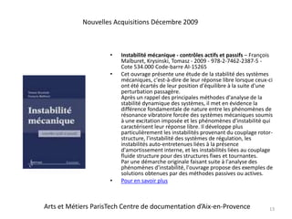Instabilité mécanique - contrôles actifs et passifs – François Malburet, Krysinski, Tomasz - 2009 - 978-2-7462-2387-5 - Cote 534.000 Code-barre AI-15265Cet ouvrage présente une étude de la stabilité des systèmes mécaniques, c'est-à-dire de leur réponse libre lorsque ceux-ci ont été écartés de leur position d'équilibre à la suite d'une perturbation passagère. Après un rappel des principales méthodes d'analyse de la stabilité dynamique des systèmes, il met en évidence la différence fondamentale de nature entre les phénomènes de résonance vibratoire forcée des systèmes mécaniques soumis à une excitation imposée et les phénomènes d'instabilité qui caractérisent leur réponse libre. Il développe plus particulièrement les instabilités provenant du couplage rotor-structure, l'instabilité des systèmes de régulation, les instabilités auto-entretenues liées à la présence d'amortissement interne, et les instabilités liées au couplage fluide structure pour des structures fixes et tournantes. Par une démarche originale faisant suite à l'analyse des phénomènes d'instabilité, l'ouvrage propose des exemples de solutions obtenues par des méthodes passives ou actives.Pour en savoir plus13Nouvelles Acquisitions Décembre 2009Arts et Métiers ParisTech Centre de documentation d’Aix-en-Provence