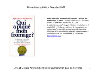 Qui a piqué mon fromage ? - ou comment s'adapter au changement au travail- Johnson, Spencer - 2000 - 2-8409-8598-5 - Cote 659.000 Code-barre AI-152882 petits hommes, les "minigus" Polochon et Baluchon, et 2 souris, Flair et Flèche, se repaissent de fromage tous les matins jusqu'au jour où leur gruyère vient à disparaître. Meilleure vente, cette fable drôle vise à chasser nos peurs, nos inhibitions et nos préjugés face au changement.Pour en savoir plus14Nouvelles Acquisitions Décembre 2009Arts et Métiers ParisTech Centre de documentation d’Aix-en-Provence
