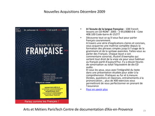 A l'écoute de la langue française - 108 French lessons on CD-ROM - 2005 - 2-9519080-0-8 - Cote 408.100 Code-barre AI-15277Découvrez tout ce qu'il vous faut pour parler français couramment.A travers une série d'explications claires et concises, vous acquerrez une maîtrise complète depuis la formation des phrases simples jusqu'à l'usage de la grammaire et de la syntaxe avancées. Faites-vous au parler des Français. Chaque leçon a son commentaire sonorisé, illustré d'exemples qui sortent tout droit de la vraie vie pour vous habituer au français parlé d'aujourd'hui. Il y a douze heures de sonorisation au total l'équivalent de dix CD audio.Et sous les yeux, vous avez l'intégralité du texte dans une présentation étudiée pour aider à la compréhension. Pratiquez au fur et à mesure. Dictées, questions et réponses, entraînements à la prononciation... plus de 400 exercices vous permettront de vous perfectionner en prenant de l'assurancePour en savoir plus19Nouvelles Acquisitions Décembre 2009Arts et Métiers ParisTech Centre de documentation d’Aix-en-Provence