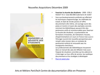 Favoriser la réussite des étudiants - 2009 - 978-2-910227-72-2 -Cote 002.000 Code-barre AI-15267Face aux bouleversements profonds qui affectent les techniques d’apprentissage, les méthodes de travail, le style de vie des jeunes et l’offre documentaire elle-même, cet ouvrage ouvre des pistes et montre à travers des exemples concrets comment les bibliothèques peuvent être des partenaires actifs et incontournables pour favoriser la réussite des étudiants. La présentation de formations innovantes, de réalisations réussies, d’expérimentations en cours en France mais aussi à l’étranger ouvrent de nouvelles perspectives pour remplir cette mission dans un contexte de partenariat renforcé et renouvelé avec les enseignants-chercheurs.Les professionnels des bibliothèques trouveront dans ce manuel des axes de réflexion mais aussi l’exposé de situations concrètes qui les aideront à s’interroger sur leur offre de service, leur politique documentaire et les stratégies à développer Pour en savoir plus2Nouvelles Acquisitions Décembre 2009Arts et Métiers ParisTech Centre de documentation d’Aix-en-Provence
