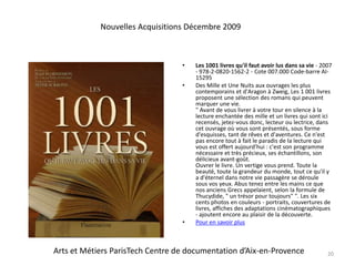 Les 1001 livres qu'il faut avoir lus dans sa vie - 2007 - 978-2-0820-1562-2 - Cote 007.000 Code-barre AI-15295Des Mille et Une Nuits aux ouvrages les plus contemporains et d'Aragon à Zweig, Les 1 001 livres proposent une sélection des romans qui peuvent marquer une vie." Avant de vous livrer à votre tour en silence à la lecture enchantée des mille et un livres qui sont ici recensés, jetez-vous donc, lecteur ou lectrice, dans cet ouvrage où vous sont présentés, sous forme d'esquisses, tant de rêves et d'aventures. Ce n'est pas encore tout à fait le paradis de la lecture qui vous est offert aujourd'hui : c'est son programme nécessaire et très précieux, ses échantillons, son délicieux avant-goût.Ouvrer le livre. Un vertige vous prend. Toute la beauté, toute la grandeur du monde, tout ce qu'il y a d'éternel dans notre vie passagère se déroule sous vos yeux. Abus tenez entre les mains ce que nos anciens Grecs appelaient, selon la formule de Thucydide, " un trésor pour toujours" ". Les six cents photos en couleurs - portraits, couvertures de livres, affiches des adaptations cinématographiques - ajoutent encore au plaisir de la découverte. Pour en savoir plus20Nouvelles Acquisitions Décembre 2009Arts et Métiers ParisTech Centre de documentation d’Aix-en-Provence