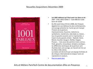 Les 1001 tableaux qu'il faut avoir vus dans sa vie - 2007 - 978-2-0812-0260-3 – Cote 008.011 Code-barre AI-15294Du XVe avant Jésus-Christ à 2006, des fresques égyptiennes aux tableaux les plus contemporains, cet ouvrage présente les ?uvres qui ont marqué l'histoire de la peinture.Impressionnisme, fauvisme, réalisme ou symbolisme, maniérisme, style dada ou rococo... tous les grands courants sont ici représentés, à travers le plus grands artistes - Raphaël, Dürer, Monet, Courbet, Gauguin, Rothko, Hopper, Picasso... - mais aussi des peintres moins connus. Huile, gouache, encaustique, tempera, acrylique... les différentes techniques de la peinture sont illustrées dans cet ouvrage, où l'accent est mis sur les XIXe et XXe siècles.Les textes ont été écrits par une équipe d'artistes et de critiques internationale et chaque ?uvre est reproduite en couleurs. Pour en savoir plus21Nouvelles Acquisitions Décembre 2009Arts et Métiers ParisTech Centre de documentation d’Aix-en-Provence