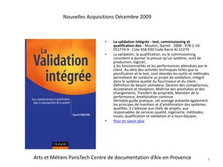 La validation intégrée - test, commissioning et qualification dan - Mouton, Daniel - 2008 - 978-2-10-051774-9 - Cote 658.930 Code-barre AI-15274La validation, la qualification, ou le commissioning consistent à donner la preuve qu'un système, outil de production, logiciel...a les fonctionnalités et les performances attendues par le client. Au-delà des activités techniques telles que la planification et le test, sont abordés les outils et méthodes permettant de conduire un projet de validation, intégré dans le système qualité du fournisseur et du client : Définition du besoin utilisateur, Gestion des compétences, Acceptation et réception, Maîtrise des anomalies et des changements, Transfert de propriété, Maintien de la performance, Amélioration continue.Véritable guide pratique, cet ouvrage présente également les principes de maintien et d'amélioration des systèmes qualifiés. Il s'adresse aux chefs de projets, aux responsables de services qualité, ingénierie, méthodes, essais, qualification et validation et à leurs équipes.Pour en savoir plus8Nouvelles Acquisitions Décembre 2009Arts et Métiers ParisTech Centre de documentation d’Aix-en-Provence