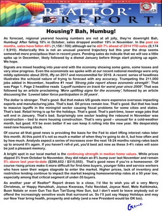 Housing? Bah, Humbug!
As forecast, regional yearend housing numbers are not at all jolly, they’re downright Bah,
Humbug! After falling 10% in October, sales dropped another 19% in November. In the past six
months, sales have fallen 40% (1,156 / 700) although we’re still 7% ahead of 2014 YTD sales (9,174
/ 9,915). Historically this is not an unusual yearend trajectory but this year the drop seems
somewhat more precipitous than in recent years. Pending sales do indicate that we will see a little
spike up in December, likely followed by a dismal January before things start picking up again.
We hope.
Signals are mixed heading into year-end with the economy showing some gains, some losses and
very slow progress. Even the economists we spoke with at our recent national meetings were only
mildly optimistic about 2016, iffy on 2017 and noncommittal for 2018. A recent series of headlines
illustrates the schizoid nature of trying to forecast with any accuracy. Trumpeting the 211,000
jobs added in November, headline #1 read ‘Strong jobs report shows economic strength’. That
was Page 1. Page 2 headline reads ‘Layoff numbers on track for worst year since 2009’. That was
followed by an article proclaiming ‘More uplifting signs for the economy’, followed by an article
discussing the ‘Lowest labor force participation in 38 years’.
The dollar is stronger. That’s good. But that makes US goods more expensive overseas impacting
exports and manufacturing jobs. That’s bad. Oil prices remain low. That’s good. But that has lead
to massive layoffs in the mining/oil sector causing fiscal problems for some cities and states.
That’s bad. Retail hiring is up for the holidays. That’s good. That’s part-time, lower wage jobs that
will end in January. That’s bad. Surprisingly one sector leading the rebound in November was
construction – tied to more housing construction. That’s very good – unusual for a cold-weather
month, but good. It’ll be even better if we can keep it rolling into the new year. We desperately
need new housing stock.
Of course all that good news is providing the basis for the Fed to start lifting interest rates later
this month. At this point it’s not so much a matter of when they’re going to do it, but how often and
by how much. Analysts expect a series of increases over the next 18-24 months raising rates back
up to around 6% again. If you haven't refi-d yet, you'd best act now as these 3-4% rates will soon
be just a pleasant memory.
A bright spot in our local market is the continuing strength in median home values. While prices
dipped 3% from October to November, they did retain an 8% bump over last November and remain
5% above last year-to-date ($299,652 / $315,055). That’s good news if you’re a homeowner. Of
course rising prices make it more difficult for first-time buyers, younger folks and service workers
who have seen their wages stagnate to enter the market. Higher prices, lack of inventory and
restrictive lending continue to impact the market keeping homeownership rates at a 50 year low,
especially among that critical segment of under-35 buyers.
As another year of Realtor® Report draws to a close, I’d like to wish you all a very Merry
Christmas, or Happy Hanukkah, Joyous Kwanzaa, Feliz Navidad, Joyeux Noel, Mele Kalikimaka,
Buon Natale or even Gun Tso Sun Tan'Gung Haw Sun, but I don’t want to leave anybody out or
offend the increasingly sensitive souls that surround us. So I’ll just say Happy Holidays and may
our New Year bring health, prosperity and safety (and a new President would be OK too).
 
