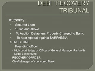 Authority :
•  Secured Loan
• 10 lac and above
•  To Auction Defaulters Property Charged to Bank.
•   To hear Appeal against SARFAESIA.
STRUCTURE
   Presiding officer
     High court Judge or Officer of General Manager Rankwith
      Legal Background.
    RECOVERY OFFICER
    Chief Manager of sponsored Bank
 