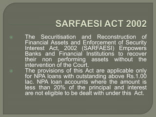    The Securitisation and Reconstruction of
    Financial Assets and Enforcement of Security
    Interest Act, 2002 (SARFAESI) Empowers
    Banks and Financial Institutions to recover
    their non performing assets without the
    intervention of the Court.
   The provisions of this Act are applicable only
    for NPA loans with outstanding above Rs.1.00
    lac. NPA loan accounts where the amount is
    less than 20% of the principal and interest
    are not eligible to be dealt with under this Act.
 
