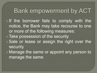  If the borrower fails to comply with the
  notice, the Bank may take recourse to one
  or more of the following measures:
 Take possession of the security
 Sale or lease or assign the right over the
  security
 Manage the same or appoint any person to
  manage the same
 