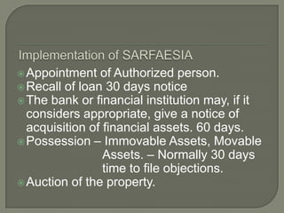  Appointment   of Authorized person.
 Recall of loan 30 days notice
 The bank or financial institution may, if it
  considers appropriate, give a notice of
  acquisition of financial assets. 60 days.
 Possession – Immovable Assets, Movable
                 Assets. – Normally 30 days
                 time to file objections.
 Auction of the property.
 