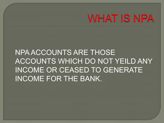 NPA ACCOUNTS ARE THOSE
ACCOUNTS WHICH DO NOT YEILD ANY
INCOME OR CEASED TO GENERATE
INCOME FOR THE BANK.
 