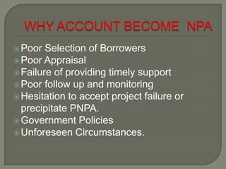  Poor  Selection of Borrowers
 Poor Appraisal
 Failure of providing timely support
 Poor follow up and monitoring
 Hesitation to accept project failure or
  precipitate PNPA.
 Government Policies
 Unforeseen Circumstances.
 