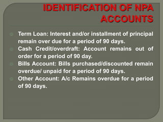    Term Loan: Interest and/or installment of principal
    remain over due for a period of 90 days.
   Cash Credit/overdraft: Account remains out of
    order for a period of 90 day.
   Bills Account: Bills purchased/discounted remain
    overdue/ unpaid for a period of 90 days.
   Other Account: A/c Remains overdue for a period
    of 90 days.
 