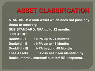 STANDARD: A loan Asset which does not pose any
threat to recovery.
SUB STANDARD: NPA up to 12 months.
 DOBTFUL:
Doubtful - I     : NPA up to 24 months
Doubtful - II    : NPA up to 48 Months
Doubtful - III   : NPA beyond 48 Months
Loss Assets         : Loss has been identified by
Banks Internal/ external/ auditor/ RBI inspector.
 