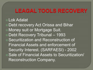  Lok Adalat
 Debt recovery Act Orissa and Bihar
 Money suit or Mortgage Suit.
 Debt Recovery Tribunal – 1993
 Securitization and Reconstruction of
  Financial Assets and enforcement of
  Security Interest. (SARFAESI) - 2002
 Sale of Financial Assets to Securitization/
  Reconstruction Company.
 