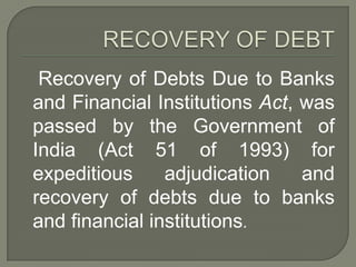 Recovery of Debts Due to Banks
and Financial Institutions Act, was
passed by the Government of
India (Act 51 of 1993) for
expeditious     adjudication    and
recovery of debts due to banks
and financial institutions.
 