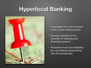 Hyperlocal Banking
• Leverages the trust inherent
in the social infrastructure
• Exposes people to the
beneﬁts of banking and
ﬁnancial systems
• Promotes trust and reliability
by committing transactions
into the blockchain
 