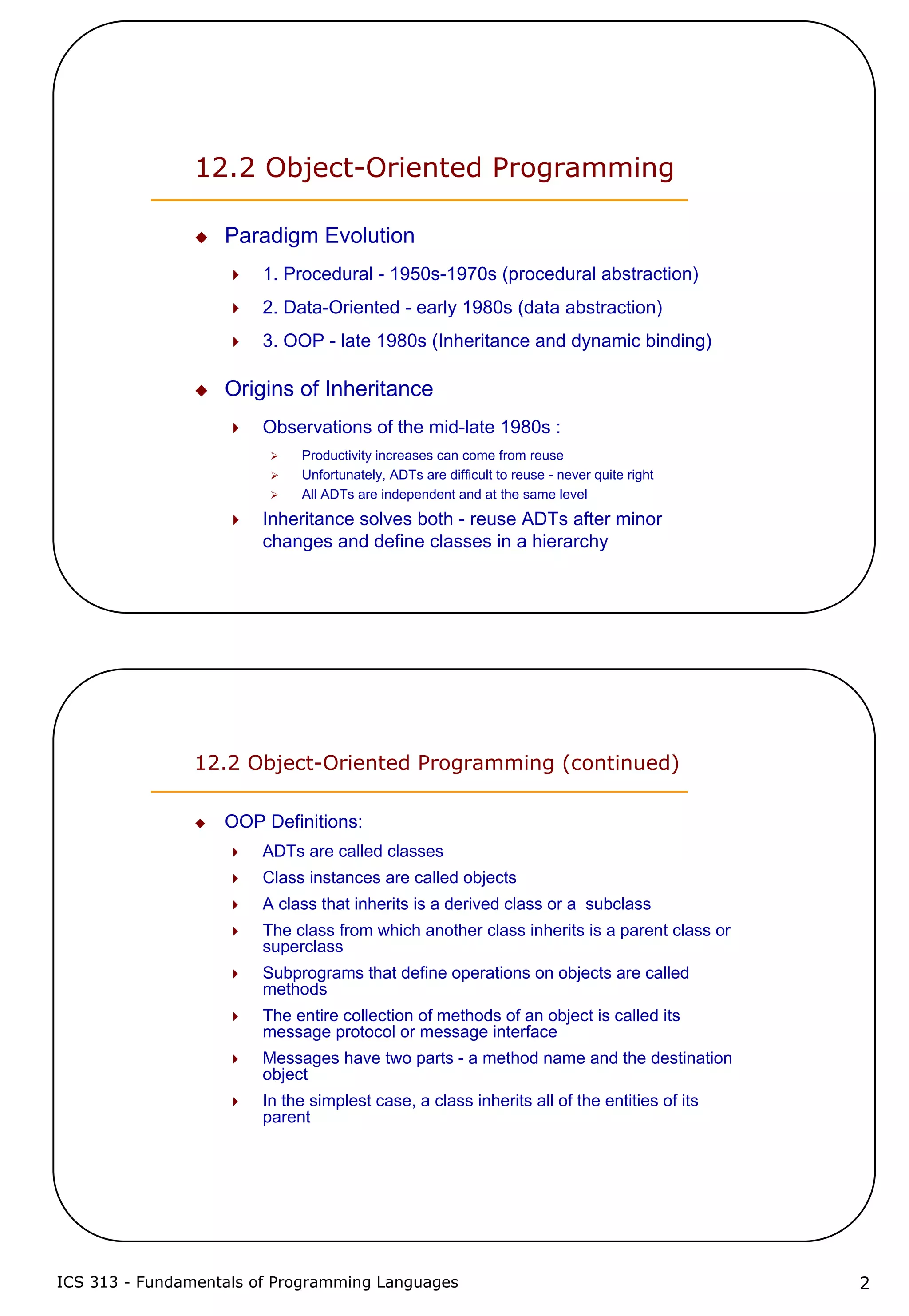 ICS 313 - Fundamentals of Programming Languages 2
12.2 Object-Oriented Programming
Paradigm Evolution
1. Procedural - 1950s-1970s (procedural abstraction)
2. Data-Oriented - early 1980s (data abstraction)
3. OOP - late 1980s (Inheritance and dynamic binding)
Origins of Inheritance
Observations of the mid-late 1980s :
Productivity increases can come from reuse
Unfortunately, ADTs are difficult to reuse - never quite right
All ADTs are independent and at the same level
Inheritance solves both - reuse ADTs after minor
changes and define classes in a hierarchy
12.2 Object-Oriented Programming (continued)
OOP Definitions:
ADTs are called classes
Class instances are called objects
A class that inherits is a derived class or a subclass
The class from which another class inherits is a parent class or
superclass
Subprograms that define operations on objects are called
methods
The entire collection of methods of an object is called its
message protocol or message interface
Messages have two parts - a method name and the destination
object
In the simplest case, a class inherits all of the entities of its
parent
 