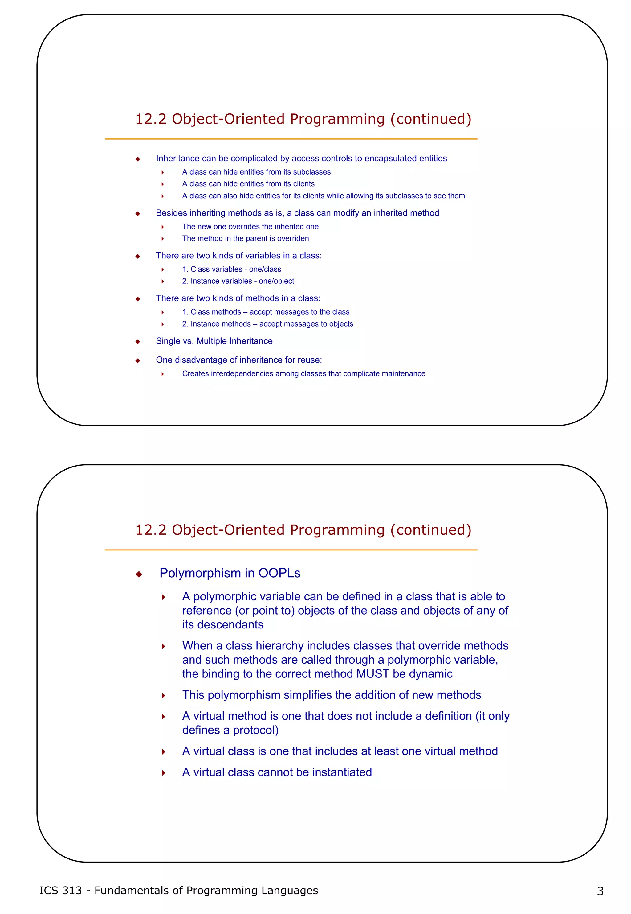 ICS 313 - Fundamentals of Programming Languages 3
12.2 Object-Oriented Programming (continued)
Inheritance can be complicated by access controls to encapsulated entities
A class can hide entities from its subclasses
A class can hide entities from its clients
A class can also hide entities for its clients while allowing its subclasses to see them
Besides inheriting methods as is, a class can modify an inherited method
The new one overrides the inherited one
The method in the parent is overriden
There are two kinds of variables in a class:
1. Class variables - one/class
2. Instance variables - one/object
There are two kinds of methods in a class:
1. Class methods – accept messages to the class
2. Instance methods – accept messages to objects
Single vs. Multiple Inheritance
One disadvantage of inheritance for reuse:
Creates interdependencies among classes that complicate maintenance
12.2 Object-Oriented Programming (continued)
Polymorphism in OOPLs
A polymorphic variable can be defined in a class that is able to
reference (or point to) objects of the class and objects of any of
its descendants
When a class hierarchy includes classes that override methods
and such methods are called through a polymorphic variable,
the binding to the correct method MUST be dynamic
This polymorphism simplifies the addition of new methods
A virtual method is one that does not include a definition (it only
defines a protocol)
A virtual class is one that includes at least one virtual method
A virtual class cannot be instantiated
 