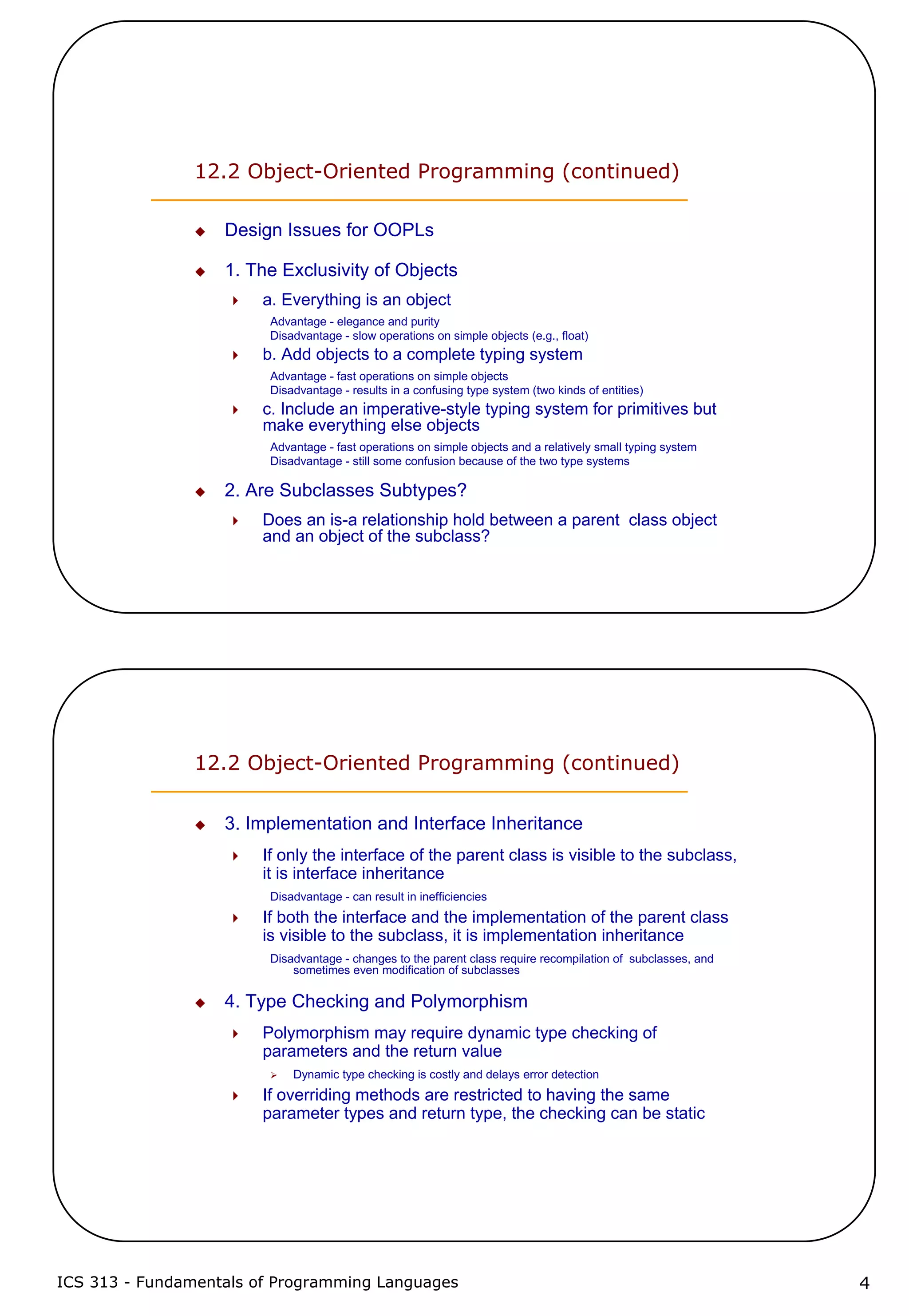ICS 313 - Fundamentals of Programming Languages 4
12.2 Object-Oriented Programming (continued)
Design Issues for OOPLs
1. The Exclusivity of Objects
a. Everything is an object
Advantage - elegance and purity
Disadvantage - slow operations on simple objects (e.g., float)
b. Add objects to a complete typing system
Advantage - fast operations on simple objects
Disadvantage - results in a confusing type system (two kinds of entities)
c. Include an imperative-style typing system for primitives but
make everything else objects
Advantage - fast operations on simple objects and a relatively small typing system
Disadvantage - still some confusion because of the two type systems
2. Are Subclasses Subtypes?
Does an is-a relationship hold between a parent class object
and an object of the subclass?
12.2 Object-Oriented Programming (continued)
3. Implementation and Interface Inheritance
If only the interface of the parent class is visible to the subclass,
it is interface inheritance
Disadvantage - can result in inefficiencies
If both the interface and the implementation of the parent class
is visible to the subclass, it is implementation inheritance
Disadvantage - changes to the parent class require recompilation of subclasses, and
sometimes even modification of subclasses
4. Type Checking and Polymorphism
Polymorphism may require dynamic type checking of
parameters and the return value
Dynamic type checking is costly and delays error detection
If overriding methods are restricted to having the same
parameter types and return type, the checking can be static
 