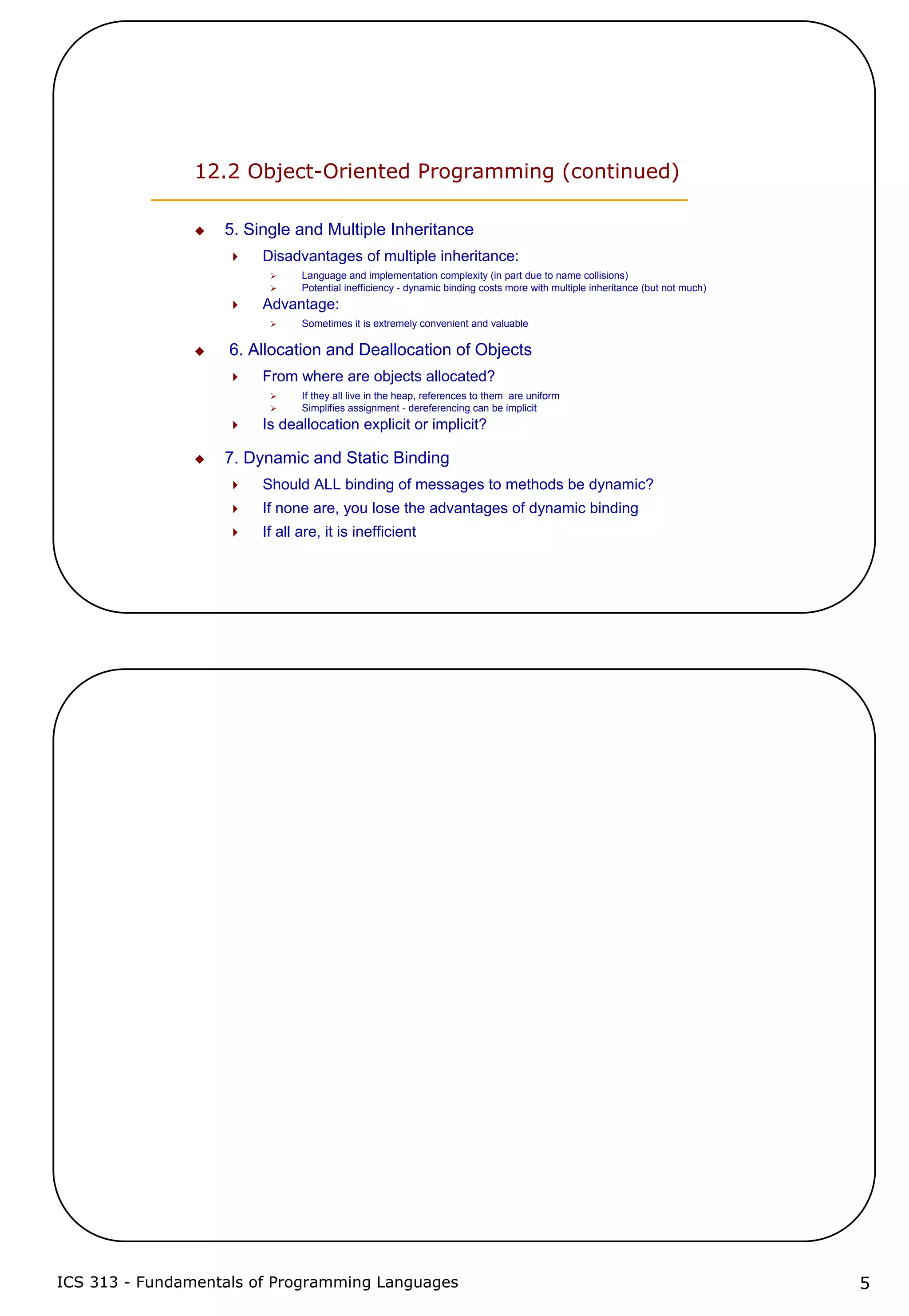 ICS 313 - Fundamentals of Programming Languages 5
12.2 Object-Oriented Programming (continued)
5. Single and Multiple Inheritance
Disadvantages of multiple inheritance:
Language and implementation complexity (in part due to name collisions)
Potential inefficiency - dynamic binding costs more with multiple inheritance (but not much)
Advantage:
Sometimes it is extremely convenient and valuable
6. Allocation and Deallocation of Objects
From where are objects allocated?
If they all live in the heap, references to them are uniform
Simplifies assignment - dereferencing can be implicit
Is deallocation explicit or implicit?
7. Dynamic and Static Binding
Should ALL binding of messages to methods be dynamic?
If none are, you lose the advantages of dynamic binding
If all are, it is inefficient
 