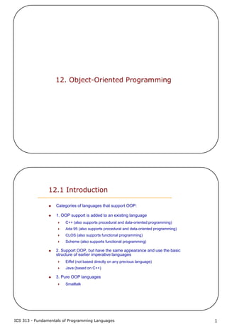 ICS 313 - Fundamentals of Programming Languages 1
12. Object-Oriented Programming
12.1 Introduction
Categories of languages that support OOP:
1. OOP support is added to an existing language
C++ (also supports procedural and data-oriented programming)
Ada 95 (also supports procedural and data-oriented programming)
CLOS (also supports functional programming)
Scheme (also supports functional programming)
2. Support OOP, but have the same appearance and use the basic
structure of earlier imperative languages
Eiffel (not based directly on any previous language)
Java (based on C++)
3. Pure OOP languages
Smalltalk
 