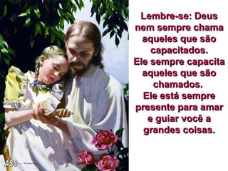 Lembre-se: Deus nem sempre chama aqueles que são capacitados. Ele sempre capacita aqueles que são chamados.  Ele está sempre presente para amar e guiar você a grandes coisas. ASS 