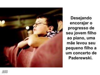 Desejando encorajar o progresso de seu jovem filho ao piano, uma mãe levou seu pequeno filho a um concerto de Paderewski.  ASS 