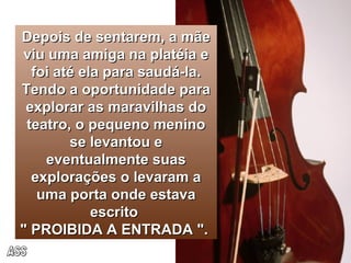 Depois de sentarem, a mãe viu uma amiga na platéia e foi até ela para saudá-la. Tendo a oportunidade para explorar as maravilhas do teatro, o pequeno menino se levantou e eventualmente suas explorações o levaram a uma porta onde estava escrito  " PROIBIDA A ENTRADA ".  ASS 