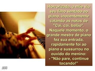 Horrorizada, a mãe viu seu filho sentado ao piano, inocentemente catando as notas de "Cai, cai, balão". Naquele momento, o grande mestre de piano fez sua entrada, rapidamente foi ao piano e sussurrou no ouvido do menino: - "Não pare, continue tocando!” ASS 